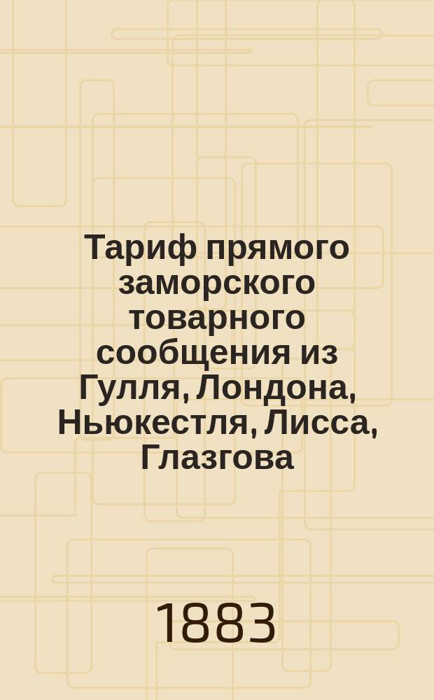 Тариф прямого заморского товарного сообщения из Гулля, Лондона, Ньюкестля, Лисса, Глазгова, Антверпена и Штеттина чрез Ригу в Курск и Харьков : Действителен с 1 мая 1883 г