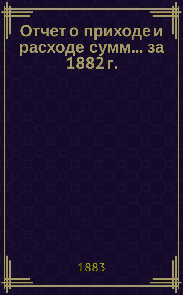 Отчет о приходе и расходе сумм... ... за 1882 г.