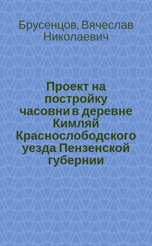 Проект на постройку часовни в деревне Кимляй Краснослободского уезда Пензенской губернии, в память по в бозе почившем государе императоре Александре II : Проект архит. Брусенцова