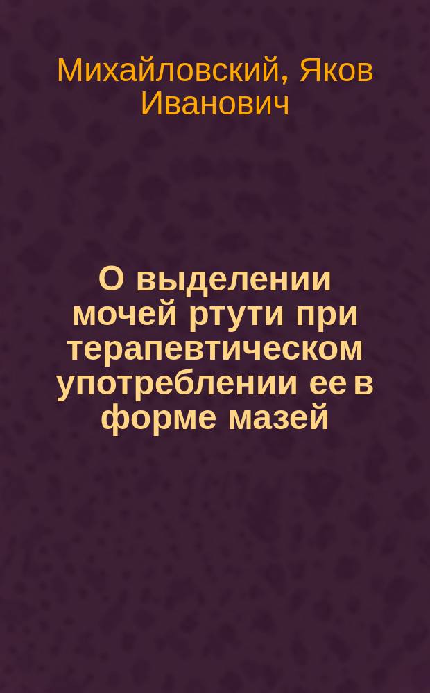 О выделении мочей ртути при терапевтическом употреблении ее в форме мазей : Дисс. на степень д-ра мед. Якова Михайловского, орд. Сифилитич. клиники проф. В.М. Тарновского