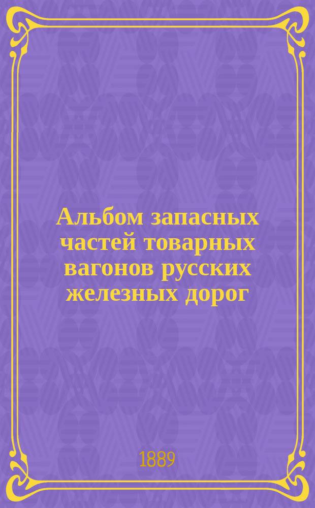 Альбом запасных частей товарных вагонов русских железных дорог : Изд. по пост. XXIX Общ. съезда представителей рус. ж. д., вследствие введения общего бесперегрузочного сообщения