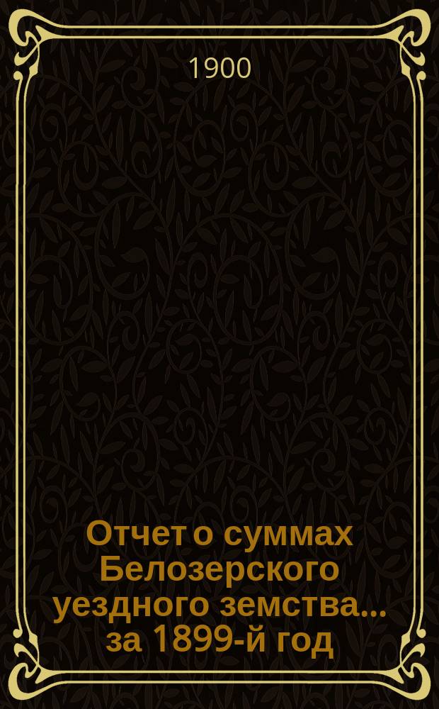 Отчет о суммах Белозерского уездного земства... ... за 1899-й год