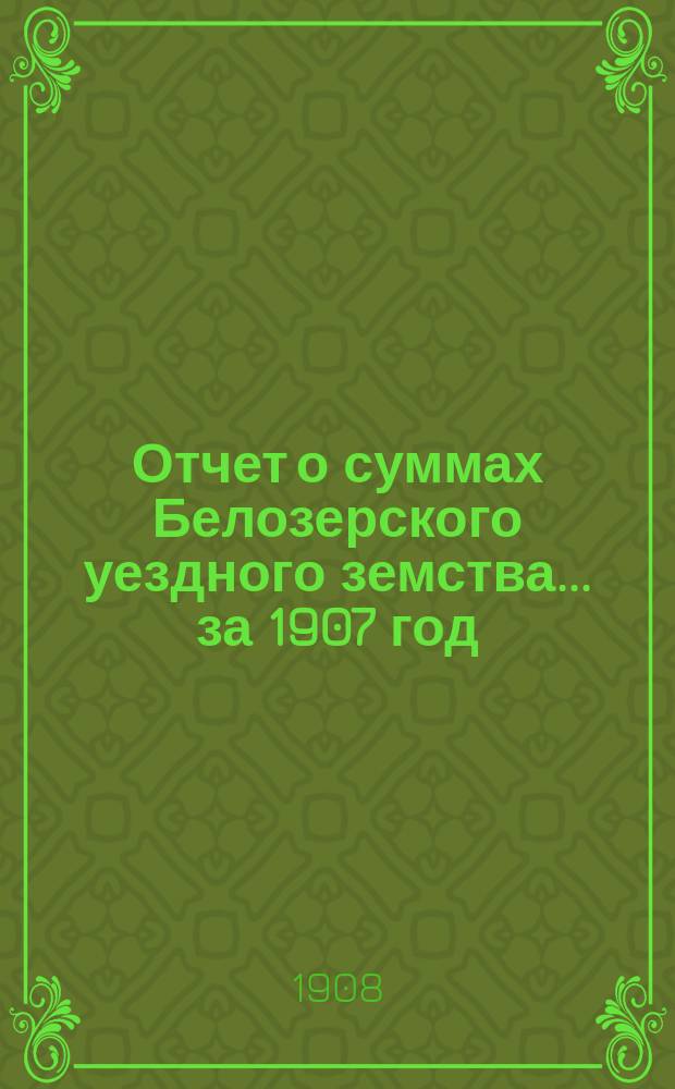 Отчет о суммах Белозерского уездного земства... ... за 1907 год