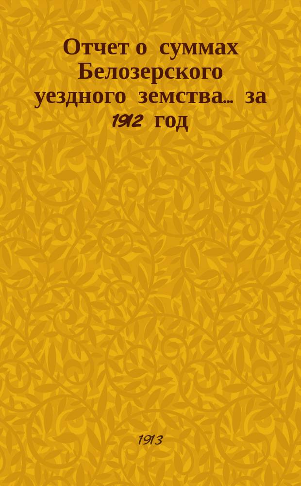Отчет о суммах Белозерского уездного земства... ... за 1912 год