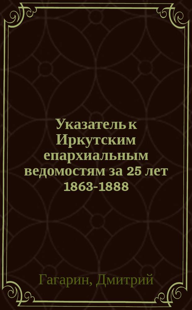 Указатель к Иркутским епархиальным ведомостям за 25 лет [1863-1888]