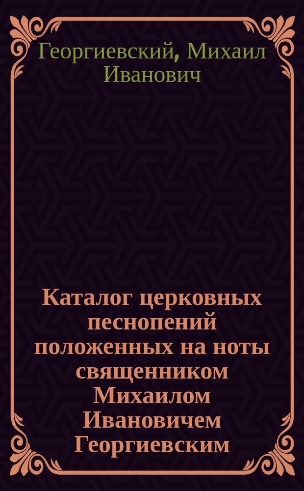 Каталог церковных песнопений положенных на ноты священником Михаилом Ивановичем Георгиевским