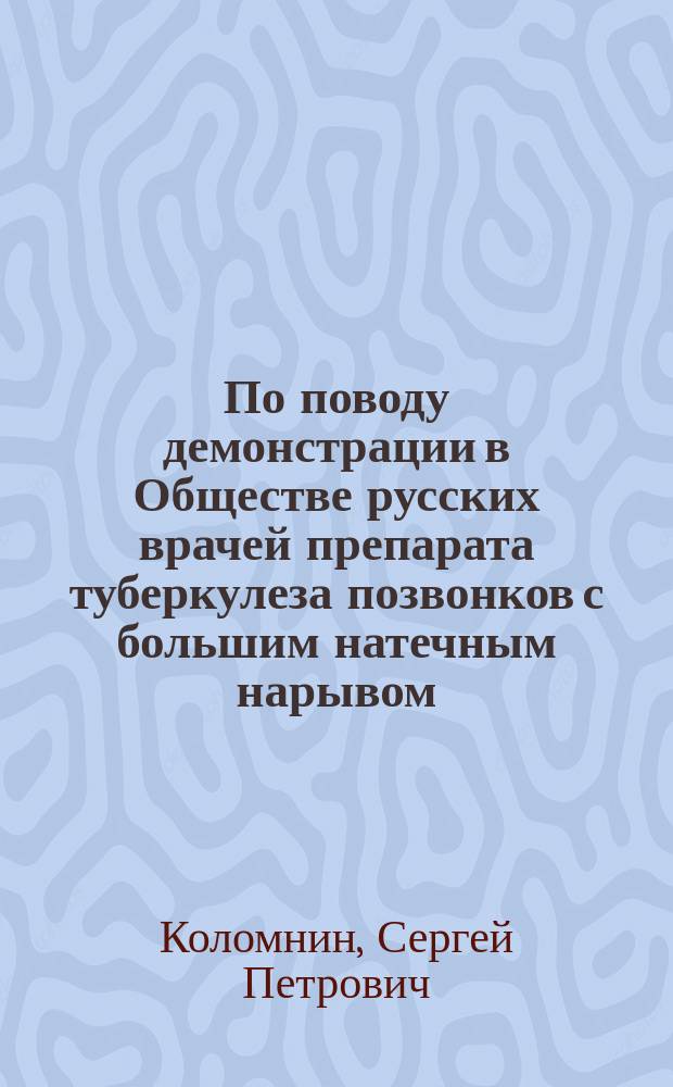 По поводу демонстрации в Обществе русских врачей препарата туберкулеза позвонков с большим натечным нарывом; Значение исследования per rectum при тазовых нарывах; Костно-мозговая лейкемия: (Сообщено в заседании О-ва рус. врачей 21 окт. 1882 г.) / Соч. С. Коломнина