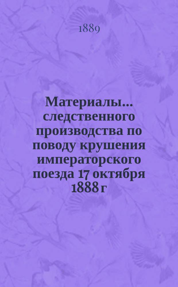 Материалы... следственного производства [по поводу крушения императорского поезда 17 октября 1888 г. между станциями Борки и Тарановка на линии Курско-Харьково-Азовской ж. д. ... извлеченные из 1-го тома...
