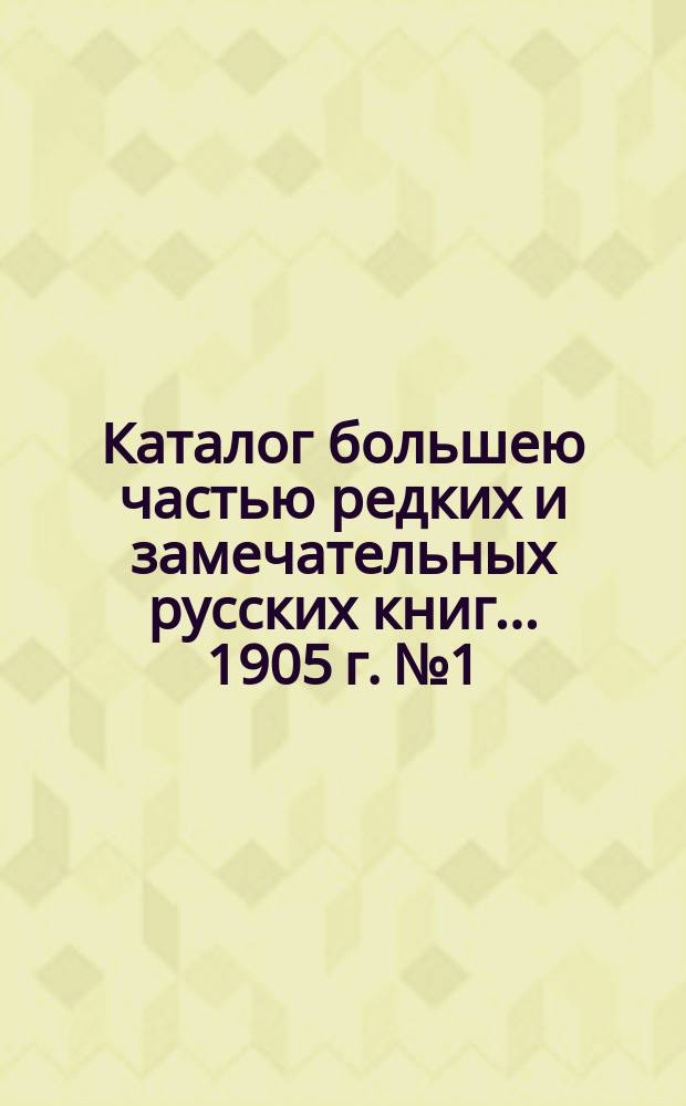 Каталог большею частью редких и замечательных русских книг... ... 1905 г. № 1