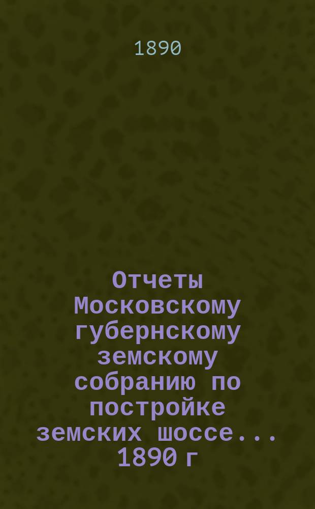 [Отчеты Московскому губернскому земскому собранию по постройке земских шоссе. ... 1890 г.
