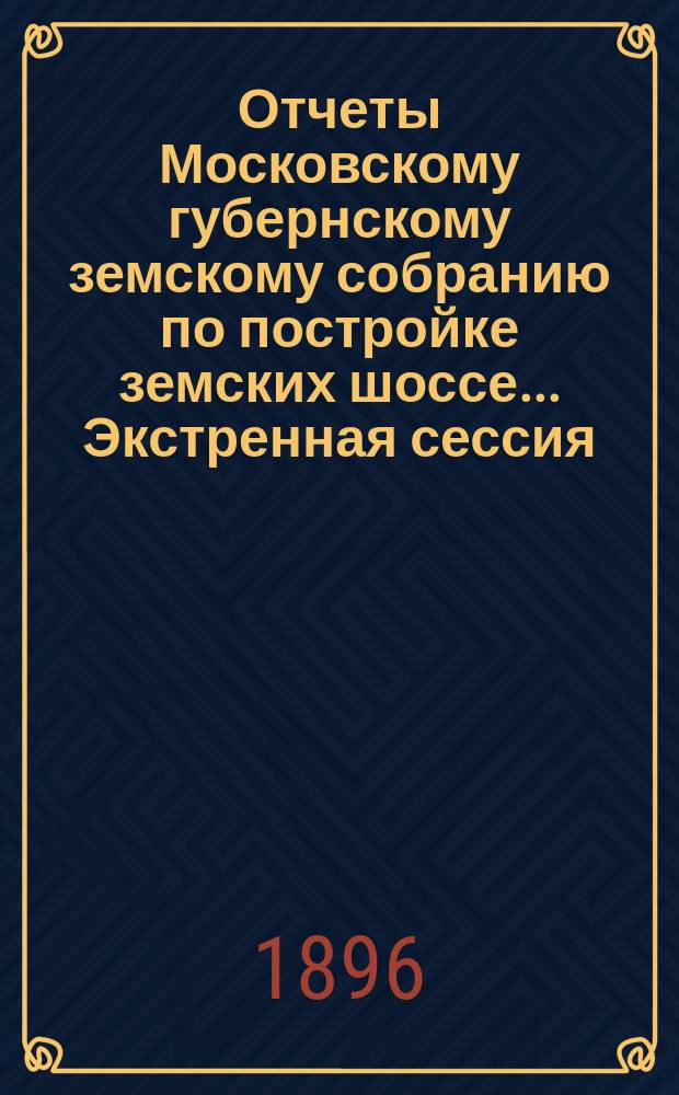 [Отчеты Московскому губернскому земскому собранию по постройке земских шоссе. ... Экстренная сессия. Апрель 1896 г.