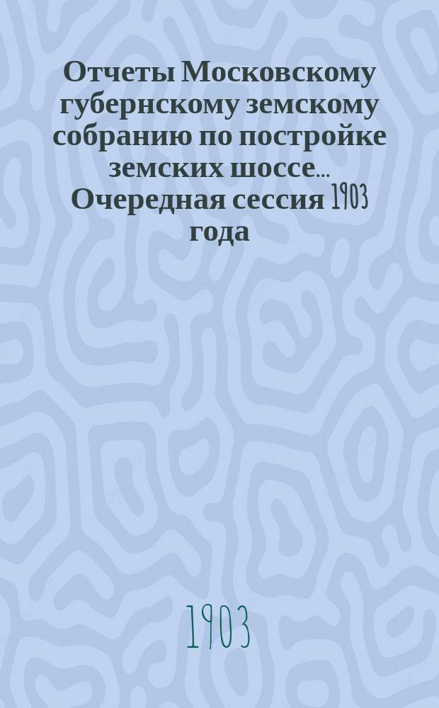[Отчеты Московскому губернскому земскому собранию по постройке земских шоссе. ... Очередная сессия 1903 года