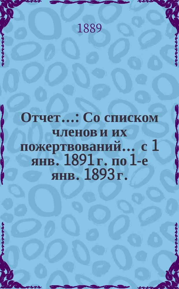 Отчет.. : Со списком членов и их пожертвований... ... с 1 янв. 1891 г. по 1-е янв. 1893 г.