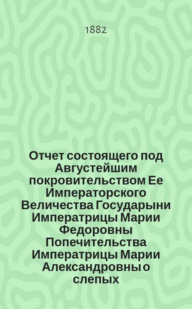 Отчет состоящего под Августейшим покровительством Ее Императорского Величества Государыни Императрицы Марии Федоровны Попечительства Императрицы Марии Александровны о слепых... 6-й... за 1888 год
