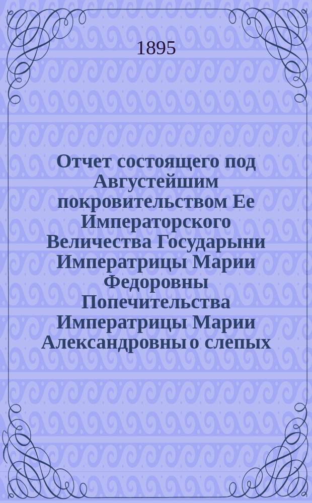 Отчет состоящего под Августейшим покровительством Ее Императорского Величества Государыни Императрицы Марии Федоровны Попечительства Императрицы Марии Александровны о слепых... 12-й... за 1894 год