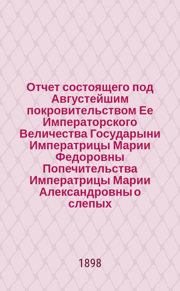 Отчет состоящего под Августейшим покровительством Ее Императорского Величества Государыни Императрицы Марии Федоровны Попечительства Императрицы Марии Александровны о слепых... 15-й... за 1897 год