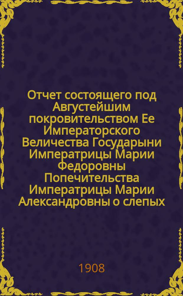 Отчет состоящего под Августейшим покровительством Ее Императорского Величества Государыни Императрицы Марии Федоровны Попечительства Императрицы Марии Александровны о слепых... 25-й... за 1907 год