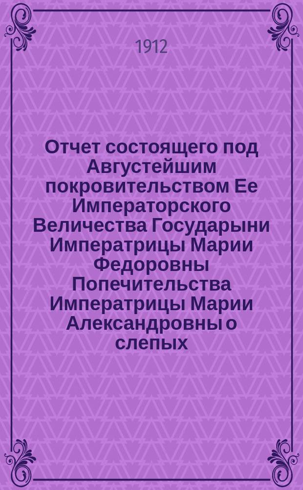 Отчет состоящего под Августейшим покровительством Ее Императорского Величества Государыни Императрицы Марии Федоровны Попечительства Императрицы Марии Александровны о слепых... 29-й... за 1911 год