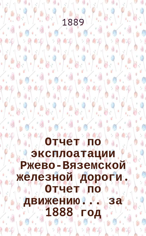 Отчет по эксплоатации Ржево-Вяземской железной дороги. Отчет по движению... за 1888 год. 1-й отчет...