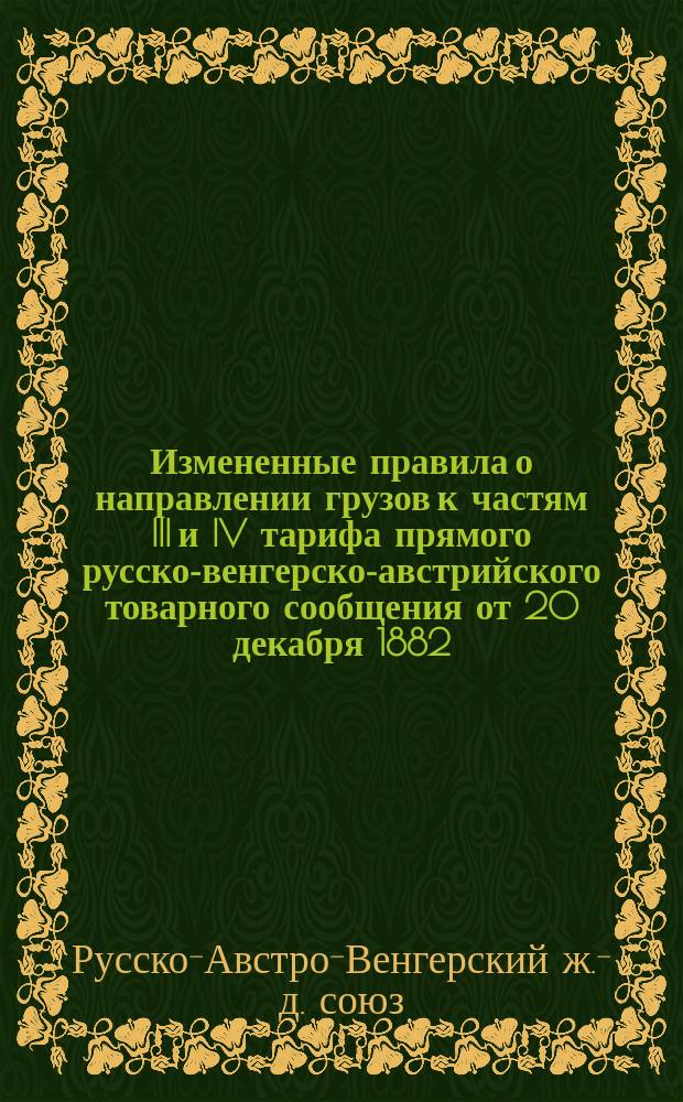 Измененные правила о направлении грузов к частям III и IV тарифа прямого русско-венгерско-австрийского товарного сообщения от 20 декабря 1882 - 1 января 1883 года, и к относящимся дополнениям к ним для приведенных в нижеследующих таблицах реляций : С 20 окт. - 1 ноября 1888 г