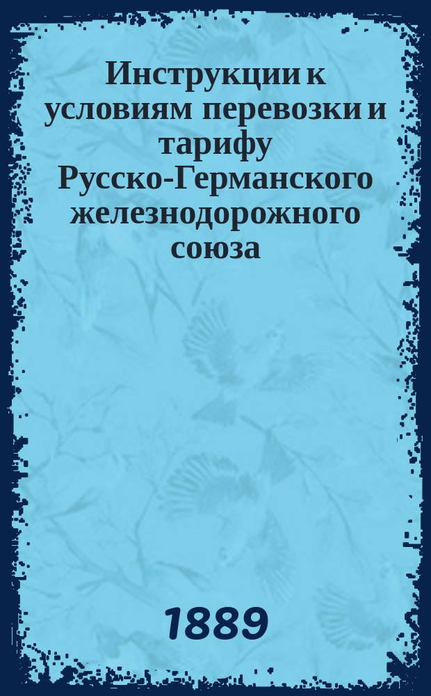 Инструкции к условиям перевозки и тарифу Русско-Германского железнодорожного союза : С 20 марта / 1 апр. 1889 г. : (Для служебной надобности)