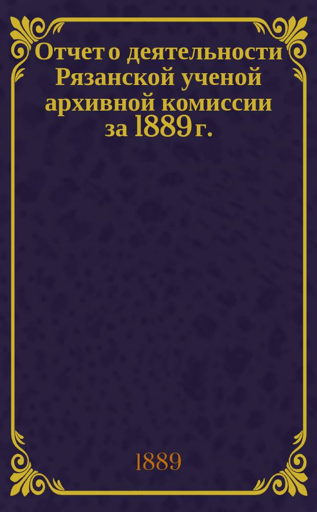 Отчет о деятельности Рязанской ученой архивной комиссии за 1889 г.
