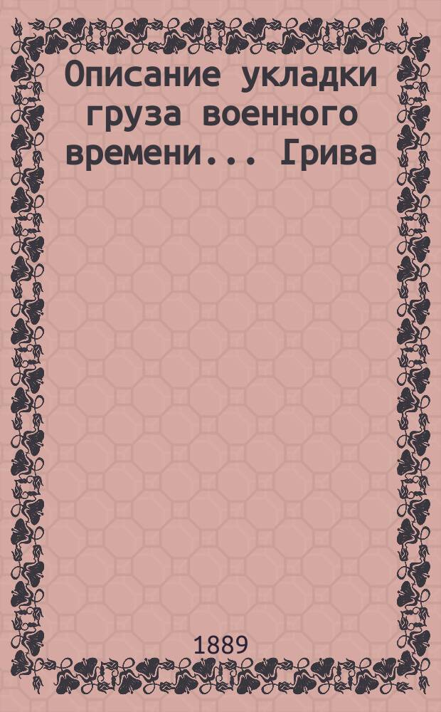 Описание укладки груза военного времени... Грива : Сост. по Положению о полковом обозе... и изд. заведывающим хозяйством 89-го резерв. пех. кадр. баталиона кап. Спасским. [5] : ... в ротную повозку № 1-й 3-й роты пехотного полка (повозка образца 1876 года)