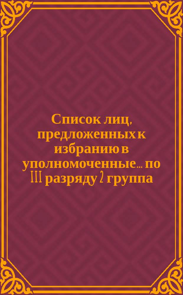 Список лиц, предложенных к избранию в уполномоченные... ... по III разряду 2 группа : ... по III разряду 2-я группа 29 ноября ровно в 1 час дня