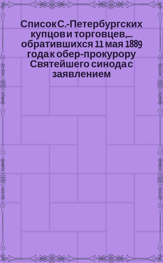Список С.-Петербургских купцов и торговцев,... обратившихся 11 мая 1889 года к обер-прокурору Святейшего синода с заявлением... об их единодушном соглашении и желании... прекратить торговлю и освободить приказчиков и сидельцев от занятий по воскресным дням дванадесятым праздникам