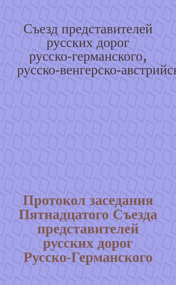 Протокол заседания Пятнадцатого Съезда представителей русских дорог Русско-Германского, Русско-Немецко-Бельгийско-Французского, Русско-Венгерско-Австрийского и других железнодорожных прямых сообщений. С.-Петербург, 7/19 дек. 1889