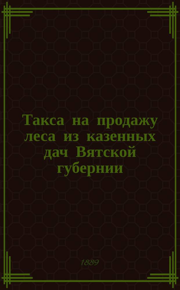 Такса на продажу леса из казенных дач Вятской губернии : Утв. Упр. М-вом гос. имуществ (предписание Лесного деп. от 10 июля 1889 г. за № 14830)