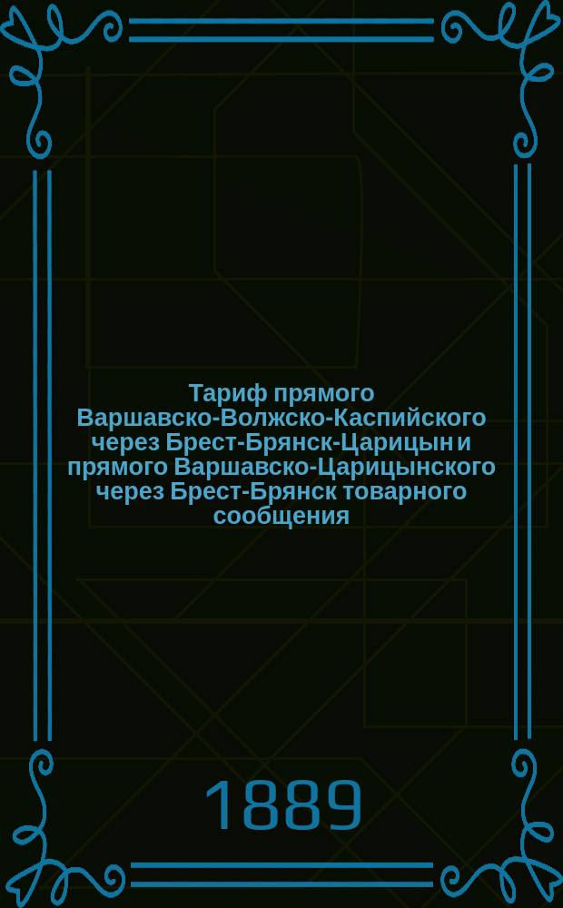 Тариф прямого Варшавско-Волжско-Каспийского через Брест-Брянск-Царицын и прямого Варшавско-Царицынского через Брест-Брянск товарного сообщения : Действителен с 27 сент. 1889 г. впредь до отмены