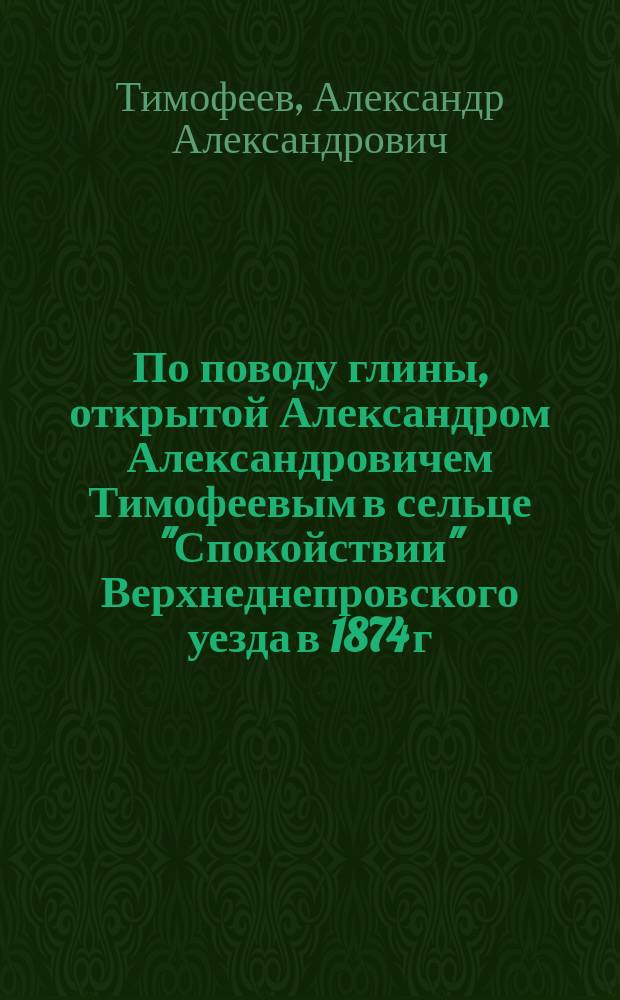 По поводу глины, открытой Александром Александровичем Тимофеевым в сельце "Спокойствии" Верхнеднепровского уезда в 1874 г. : Стихотворение