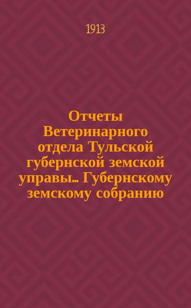 Отчеты Ветеринарного отдела Тульской губернской земской управы... Губернскому земскому собранию. [49-я очередная сессия 1913 года]... : [49-я очередная сессия 1913 года]... За 1912 год. Отчет... ветеринарно-санитарный и по страхованию рогатого скота