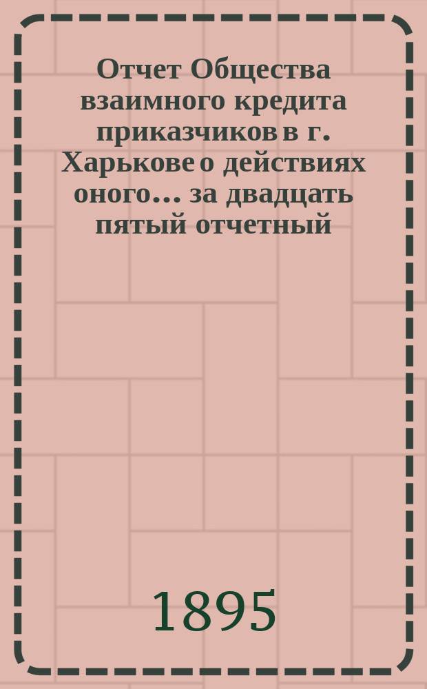Отчет Общества взаимного кредита приказчиков в г. Харькове о действиях оного... ... за двадцать пятый отчетный : за двадцать пятый отчетный 1894 год