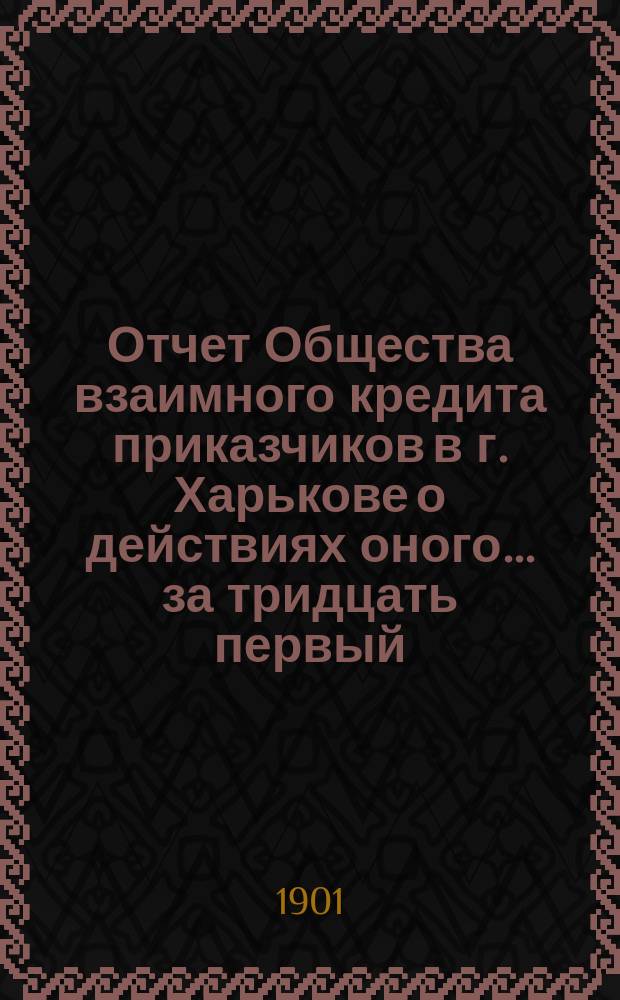 Отчет Общества взаимного кредита приказчиков в г. Харькове о действиях оного... ... за тридцать первый : за тридцать первый отчетный 1900 год