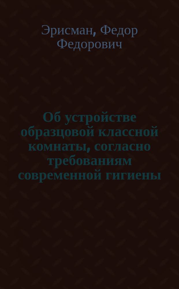 Об устройстве образцовой классной комнаты, согласно требованиям современной гигиены; О наилучшем устройстве классной мебели / Соч. проф. гигиены при Моск. ун-те Фр. Эрисмана