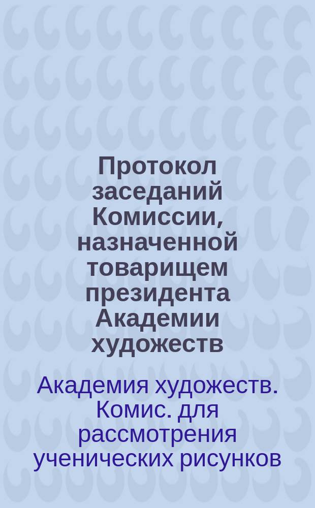 Протокол заседаний Комиссии, назначенной товарищем президента Академии художеств, для рассмотрения ученических рисунков, присланных в Академию из гимназий и других училищ ведомства Министерства народного просвещения, для присуждения поощрительных наград как учениками, так и учителям оных, а равно и для обсуждения вопроса о методе преподавания рисования в означенных заведениях