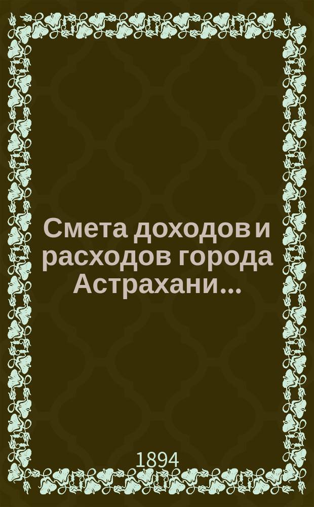 Смета доходов и расходов города Астрахани.. : Сост. Гор. управою согласно Гор. полож. 11 июня 1892 г. (II отд. приложения к ст. 140 о составлении и рассмотрении сметы)... на 1895 г.