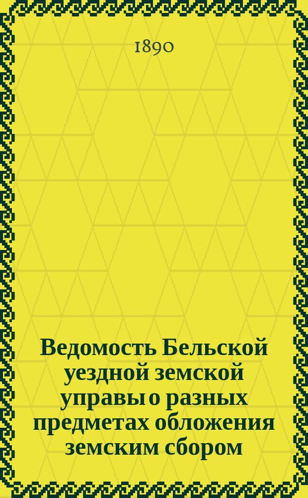 Ведомость Бельской уездной земской управы о разных предметах обложения земским сбором... ... на 1890 год