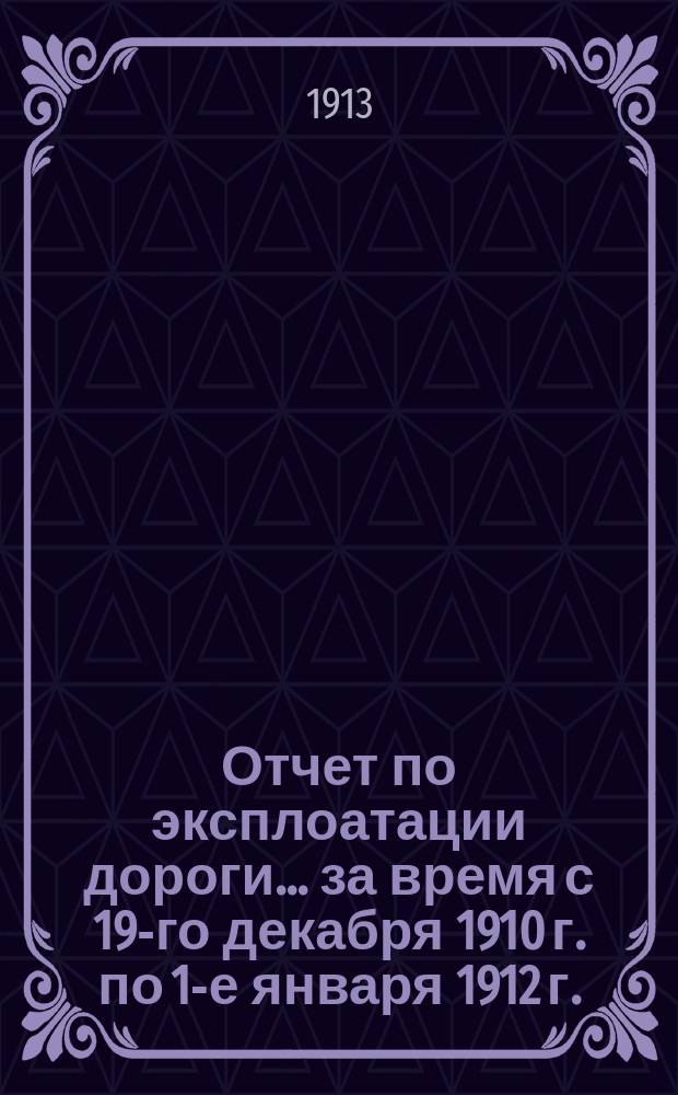 Отчет по эксплоатации дороги... за время с 19-го декабря 1910 г. по 1-е января 1912 г. (по старому стилю)