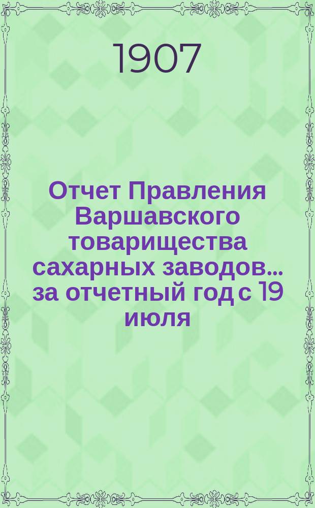 Отчет Правления Варшавского товарищества сахарных заводов... ... за отчетный год с 19 июля/1 августа 1906 года по 19 июля/1 августа 1907 года