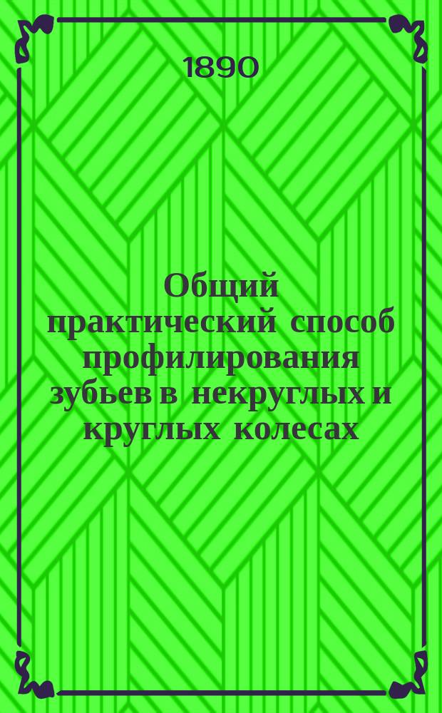 Общий практический способ профилирования зубьев в некруглых и круглых колесах : Доклад, чит. в общ. собрании Одесск. отд. Имп. Рус. техн. о-ва 12 апр. 1890 г. чл. Отд. д-ром прикладной математики Х.И. Гохманом, прив.-доц. Имп. Новорос. ун-та