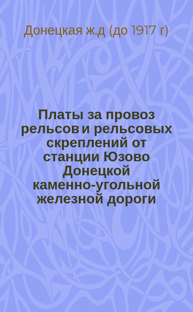 Платы за провоз рельсов и рельсовых скреплений от станции Юзово Донецкой каменно-угольной железной дороги, до узловых станций русских железных дорог, соединенных непрерывным рельсовым путем : (Сост. по действующим тарифам 10-го февраля 1891 г.)