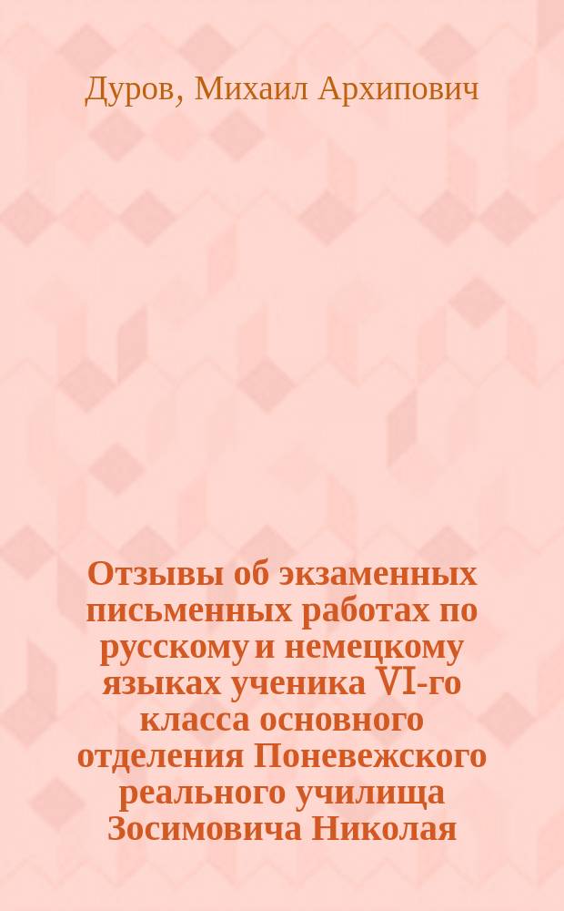 Отзывы об экзаменных письменных работах по русскому и немецкому языках ученика VI-го класса основного отделения Поневежского реального училища Зосимовича Николая, который был допущен к окончательному испытанию после летних каникул, на основании распоряжения его сиятельства, г. министра народного просвещения, от 8-го июня 1889 года за № 9803. По русскому языку. По немецкому языку. Протокол заседания Попечительского совета 4 мая 1890 г. № 11, ст. 1