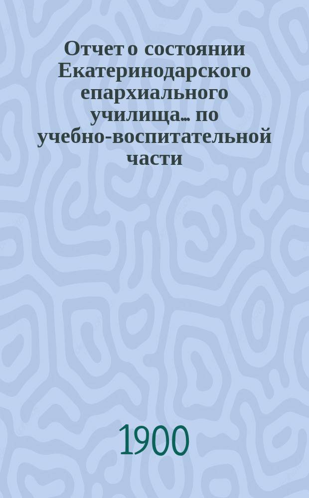Отчет о состоянии Екатеринодарского епархиального училища ... по учебно-воспитательной части. ... за 1898/9 учебный год