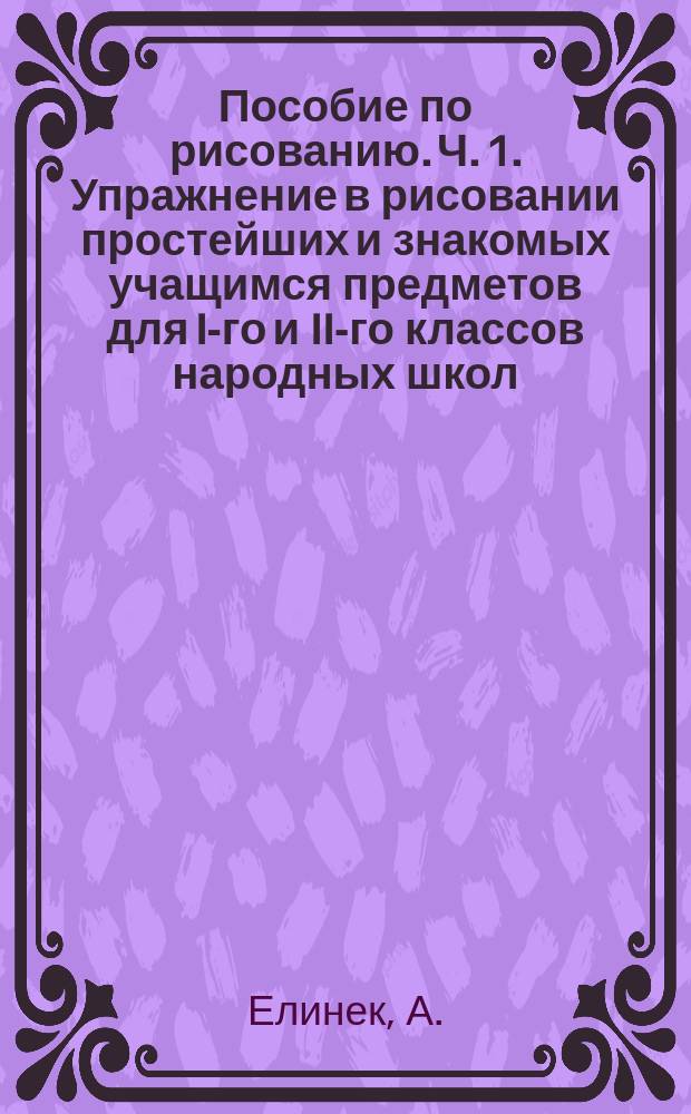 Пособие по рисованию. Ч. 1. Упражнение в рисовании простейших и знакомых учащимся предметов для I-го и II-го классов народных школ, также и для частного преподавания. Ч. 2. Методически составленный учебный материал для рисования в народных школах и средних учебных заведениях