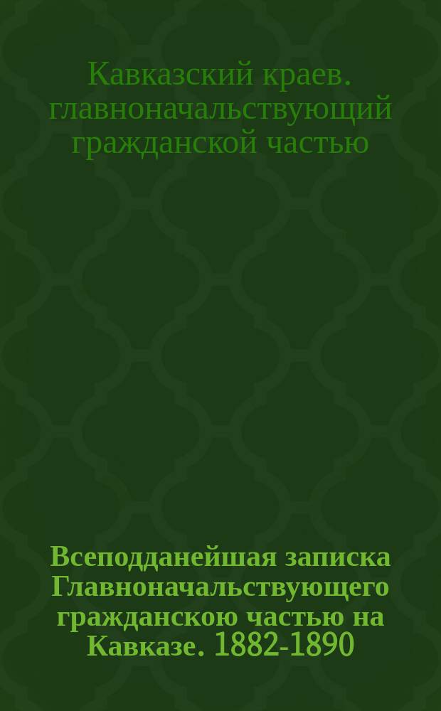 Всеподданейшая записка Главноначальствующего гражданскою частью на Кавказе. 1882-1890 : Отчет по всем отраслям управления Кавказского края