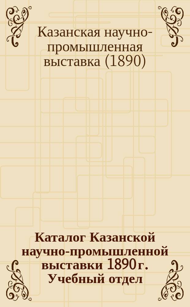 Каталог Казанской научно-промышленной выставки 1890 г. Учебный отдел