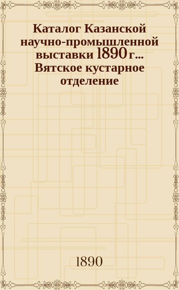 Каталог Казанской научно-промышленной выставки 1890 г. ... Вятское кустарное отделение; Краткий очерк кустарной промышленности Вятской губернии